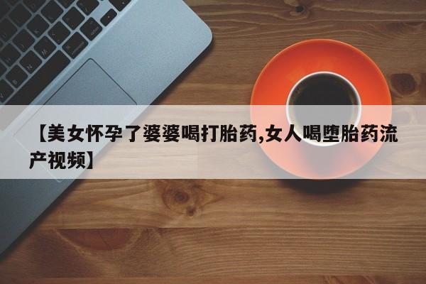 流产药购买【美女怀孕了婆婆喝打胎药,女人喝堕胎药流产视频】