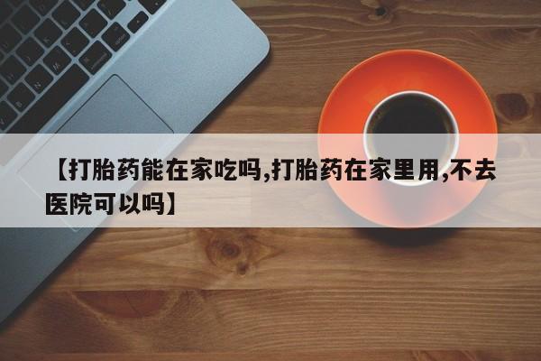 流产药购买【打胎药能在家吃吗,打胎药在家里用,不去医院可以吗】