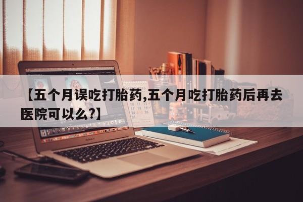 流产药购买【五个月误吃打胎药,五个月吃打胎药后再去医院可以么?】