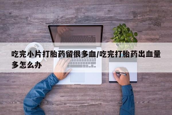 流产药购买吃完小片打胎药留很多血/吃完打胎药出血量多怎么办