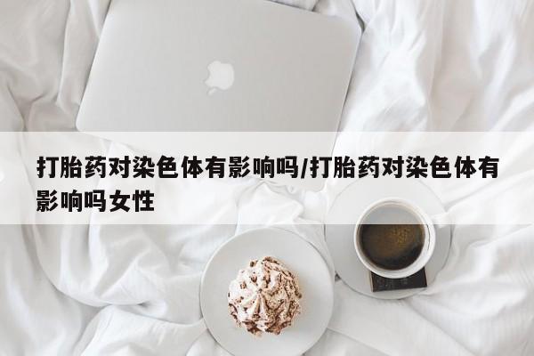 流产药购买打胎药对染色体有影响吗/打胎药对染色体有影响吗女性