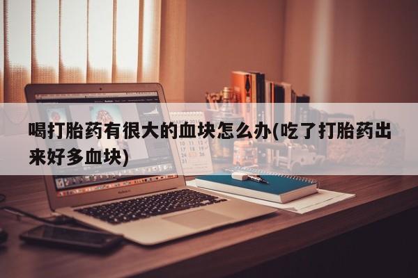 流产药购买喝打胎药有很大的血块怎么办(吃了打胎药出来好多血块)