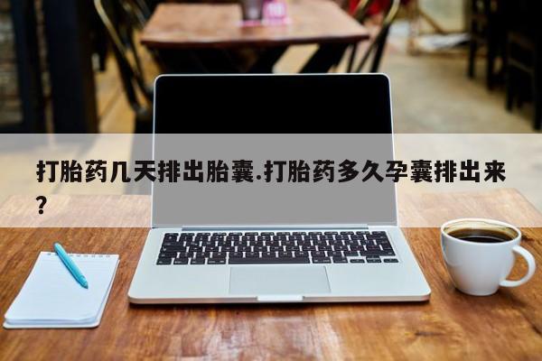 流产药购买打胎药几天排出胎囊.打胎药多久孕囊排出来？