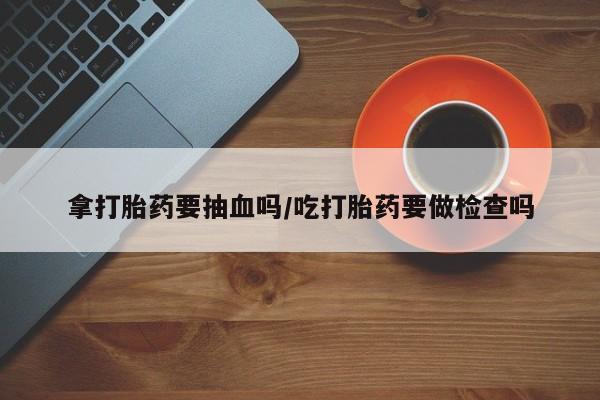 流产药购买拿打胎药要抽血吗/吃打胎药要做检查吗
