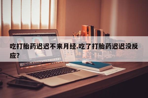 流产药购买吃打胎药迟迟不来月经.吃了打胎药迟迟没反应？