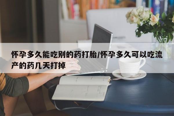 流产药购买怀孕多久能吃别的药打胎/怀孕多久可以吃流产的药几天打掉