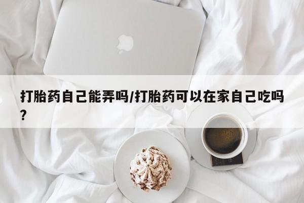 流产药购买打胎药自己能弄吗/打胎药可以在家自己吃吗?