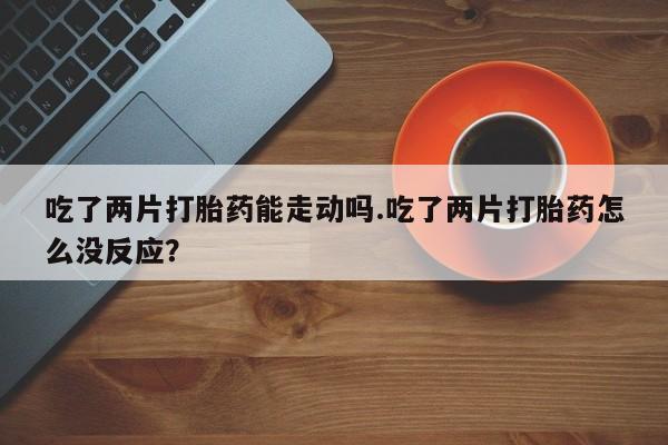 流产药购买吃了两片打胎药能走动吗.吃了两片打胎药怎么没反应？