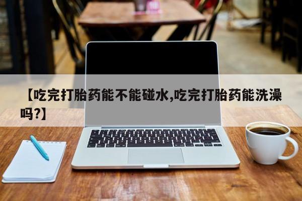 流产药购买【吃完打胎药能不能碰水,吃完打胎药能洗澡吗?】