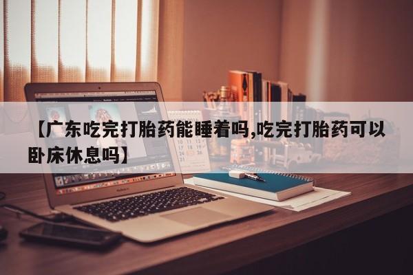 流产药购买【广东吃完打胎药能睡着吗,吃完打胎药可以卧床休息吗】