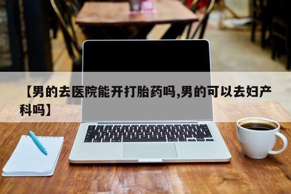 流产药购买【男的去医院能开打胎药吗,男的可以去妇产科吗】