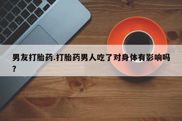 流产药购买男友打胎药.打胎药男人吃了对身体有影响吗？