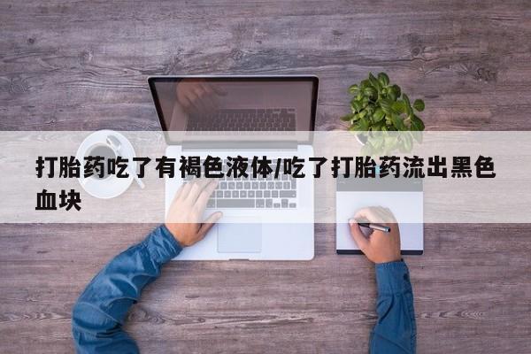 流产药购买打胎药吃了有褐色液体/吃了打胎药流出黑色血块