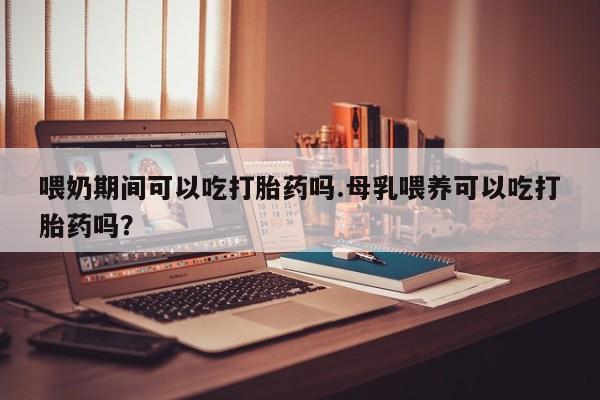 流产药购买喂奶期间可以吃打胎药吗.母乳喂养可以吃打胎药吗？