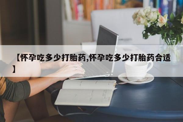 流产药购买【怀孕吃多少打胎药,怀孕吃多少打胎药合适】