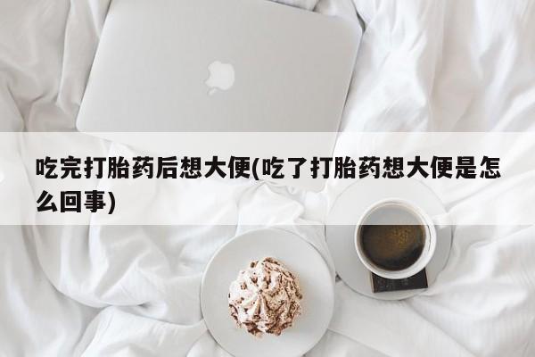 流产药购买吃完打胎药后想大便(吃了打胎药想大便是怎么回事)
