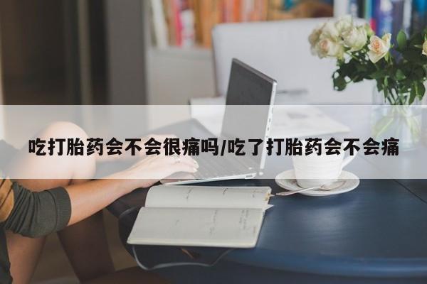 流产药购买吃打胎药会不会很痛吗/吃了打胎药会不会痛