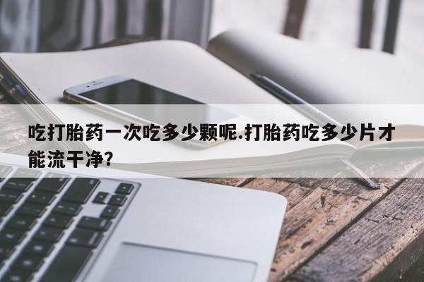流产药购买吃打胎药一次吃多少颗呢.打胎药吃多少片才能流干净？