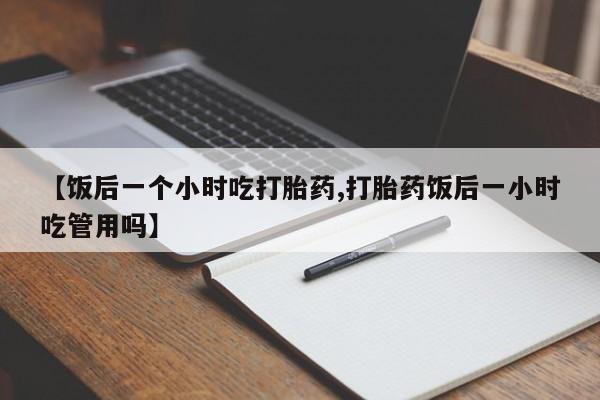 流产药购买【饭后一个小时吃打胎药,打胎药饭后一小时吃管用吗】