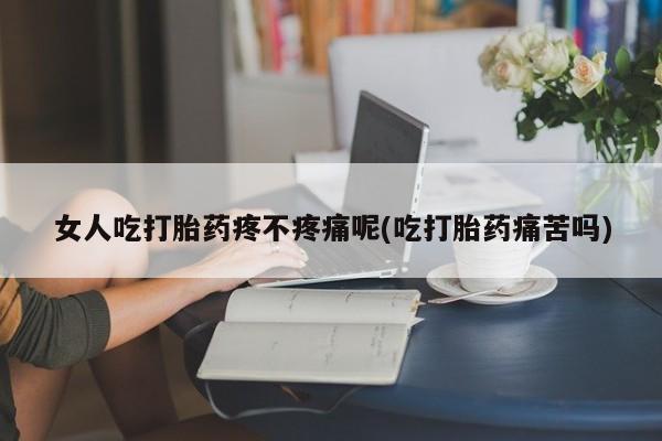 流产药购买女人吃打胎药疼不疼痛呢(吃打胎药痛苦吗)