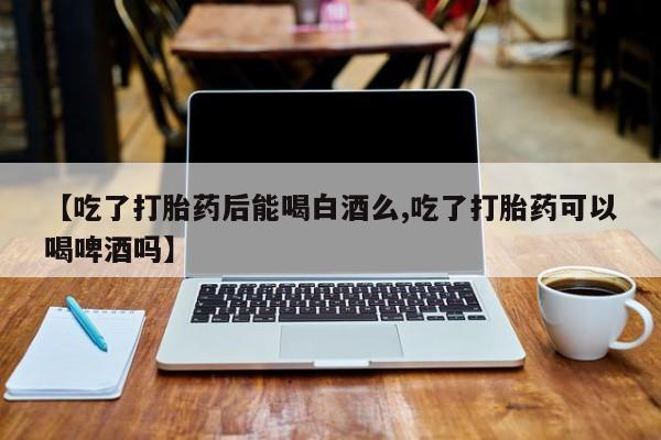 流产药购买【吃了打胎药后能喝白酒么,吃了打胎药可以喝啤酒吗】