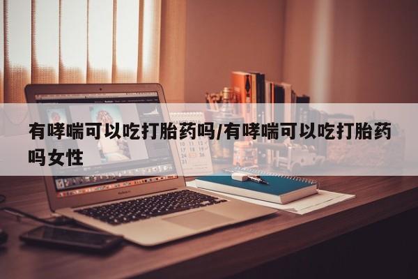 流产药购买有哮喘可以吃打胎药吗/有哮喘可以吃打胎药吗女性