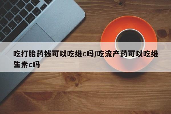 流产药购买吃打胎药钱可以吃维c吗/吃流产药可以吃维生素c吗