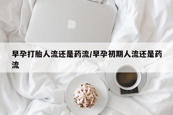 流产药购买早孕打胎人流还是药流/早孕初期人流还是药流