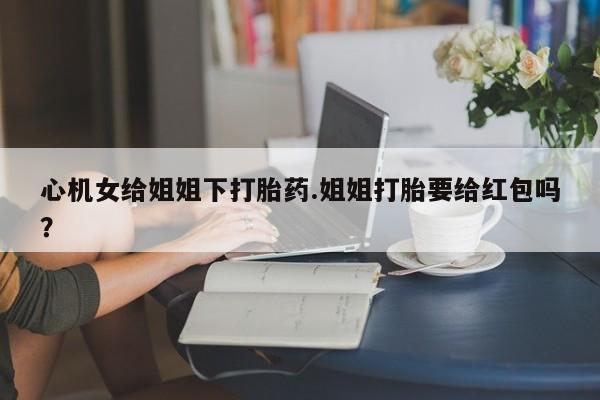 流产药购买心机女给姐姐下打胎药.姐姐打胎要给红包吗？