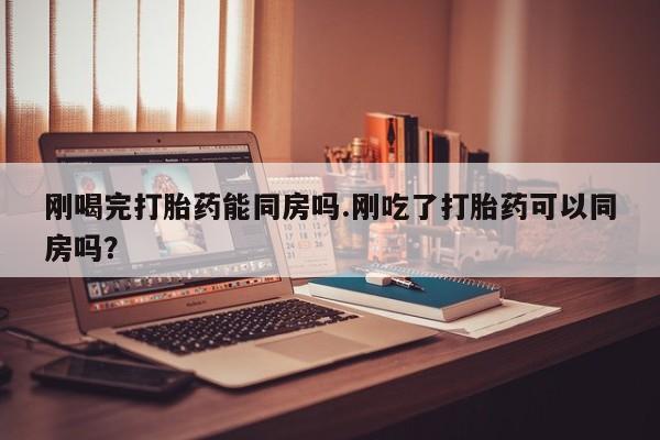 流产药购买刚喝完打胎药能同房吗.刚吃了打胎药可以同房吗？