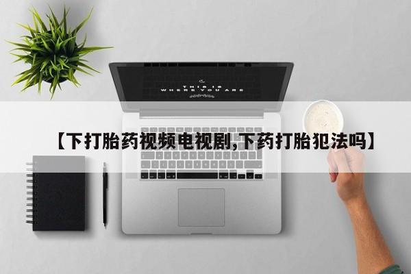 流产药购买【下打胎药视频电视剧,下药打胎犯法吗】
