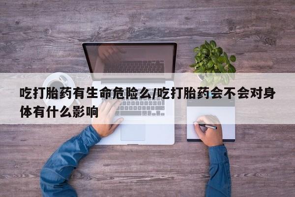 流产药购买吃打胎药有生命危险么/吃打胎药会不会对身体有什么影响