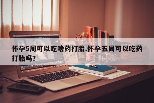 流产药购买怀孕5周可以吃啥药打胎.怀孕五周可以吃药打胎吗？