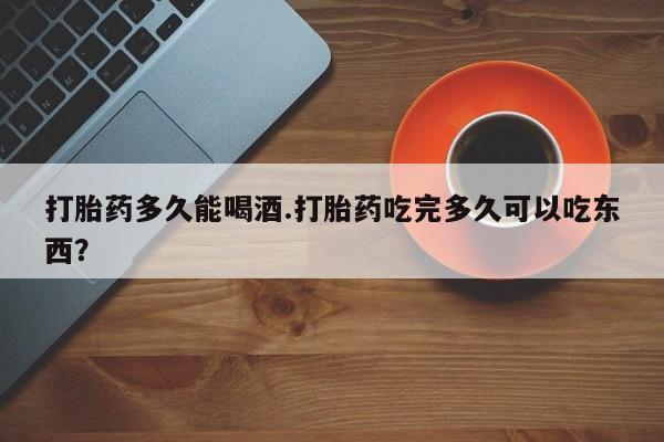 流产药购买打胎药多久能喝酒.打胎药吃完多久可以吃东西？