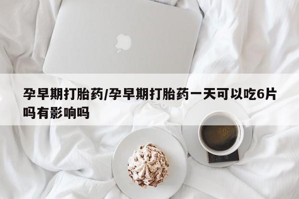 流产药购买孕早期打胎药/孕早期打胎药一天可以吃6片吗有影响吗