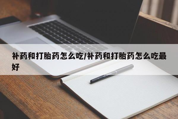流产药购买补药和打胎药怎么吃/补药和打胎药怎么吃最好