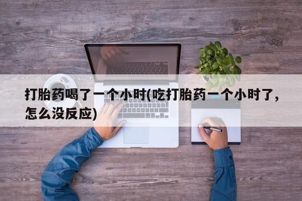 流产药购买打胎药喝了一个小时(吃打胎药一个小时了,怎么没反应)