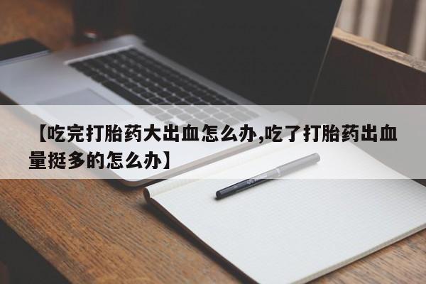 流产药购买【吃完打胎药大出血怎么办,吃了打胎药出血量挺多的怎么办】