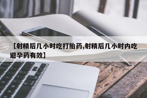 流产药购买【射精后几小时吃打胎药,射精后几小时内吃避孕药有效】