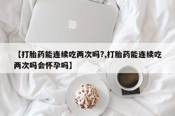流产药购买【打胎药能连续吃两次吗?,打胎药能连续吃两次吗会怀孕吗】