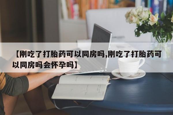 流产药购买【刚吃了打胎药可以同房吗,刚吃了打胎药可以同房吗会怀孕吗】