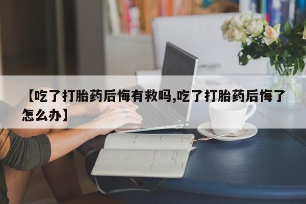 流产药购买【吃了打胎药后悔有救吗,吃了打胎药后悔了怎么办】