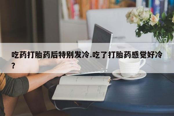 流产药购买吃药打胎药后特别发冷.吃了打胎药感觉好冷？